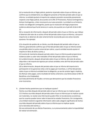 (a) La resolución de un litigio judicial, posterior al periodo sobre el que se informa, que
confirma que la entidad tenía una obligación presente al final del periodo sobre el que se
informa. La entidad ajustará el importe de cualquier provisión reconocida previamente
respecto a ese litigio judicial, de acuerdo con la NIC 37 Provisiones, Pasivos Contingentes y
Activos Contingentes, o bien reconocerá una nueva provisión. La entidad no se limitará a
revelar una obligación contingente, puesto que la resolución del litigio proporciona
evidencia adicional que ha de tenerse en cuenta, de acuerdo con el párrafo 16 de la NIC
37.
(b) La recepción de información, después del periodo sobre el que se informa, que indique
el deterioro del valor de un activo al final del periodo sobre el que se informa, o de que el
importe de un deterioro de valor anteriormente reconocido para ese activo necesita
ajustarse. Por ejemplo:
(i) la situación de quiebra de un cliente, ocurrida después del periodo sobre el que se
informa, generalmente confirma que al final del periodo sobre el que se informa existía
una pérdida sobre la cuenta comercial por cobrar, y que la entidad necesita ajustar el
importe en libros de dicha cuenta; y
(ii) la venta de inventarios después periodo sobre el que se informa puede proporcionar
evidencia sobre su valor neto realizable al final del periodo sobre el que se informa.
(c) La determinación, después del periodo sobre el que se informa, del costo de activos
adquiridos o del importe de ingresos por activos vendidos antes del final del periodo sobre
el que se informa.
(d) La determinación, después del periodo sobre el que se informa del importe de la
participación en las ganancias netas o de los pagos por incentivos, si al final del periodo
sobre el que se informa la entidad tiene la obligación, ya sea de carácter legal o implícita,
de efectuar estos pagos, como resultado de hechos anteriores a esa fecha (véase la NIC 19
Beneficios a los Empleados).
(e) El descubrimiento de fraudes o errores que demuestren que los estados financieros
eran incorrectos.

9. ¿Existen hechos posteriores que no impliquen ajustes?
Hechos ocurridos después del periodo sobre el que se informa que no implican ajuste
21 Si hechos ocurridos después del periodo sobre el que se informa que no implican ajuste
son materiales, no revelar esta información puede influir en las decisiones económicas
que los usuarios puedan tomar sobre la base de los estados financieros. Por consiguiente,
una entidad revelará la siguiente información sobre cada categoría significativa de hechos
ocurridos después del periodo sobre el que se informa que no implican ajuste:
(a) la naturaleza del evento; y
(b) una estimación de sus efectos financieros, o un pronunciamiento sobre la imposibilidad
de realizar tal estimación.

 