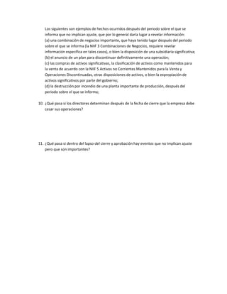 Los siguientes son ejemplos de hechos ocurridos después del periodo sobre el que se
informa que no implican ajuste, que por lo general daría lugar a revelar información:
(a) una combinación de negocios importante, que haya tenido lugar después del periodo
sobre el que se informa (la NIIF 3 Combinaciones de Negocios, requiere revelar
información específica en tales casos), o bien la disposición de una subsidiaria significativa;
(b) el anuncio de un plan para discontinuar definitivamente una operación;
(c) las compras de activos significativas, la clasificación de activos como mantenidos para
la venta de acuerdo con la NIIF 5 Activos no Corrientes Mantenidos para la Venta y
Operaciones Discontinuadas, otras disposiciones de activos, o bien la expropiación de
activos significativos por parte del gobierno;
(d) la destrucción por incendio de una planta importante de producción, después del
periodo sobre el que se informa;
10. ¿Qué pasa si los directores determinan después de la fecha de cierre que la empresa debe
cesar sus operaciones?

11. ¿Qué pasa si dentro del lapso del cierre y aprobación hay eventos que no implican ajuste
pero que son importantes?

 