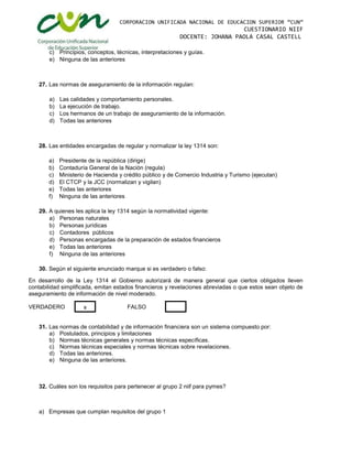 CORPORACION UNIFICADA NACIONAL DE EDUCACION SUPERIOR “CUN”
CUESTIONARIO NIIF
DOCENTE: JOHANA PAOLA CASAL CASTELL
c) Principios, conceptos, técnicas, interpretaciones y guías.
e) Ninguna de las anteriores
27. Las normas de aseguramiento de la información regulan:
a) Las calidades y comportamiento personales.
b) La ejecución de trabajo.
c) Los hermanos de un trabajo de aseguramiento de la información.
d) Todas las anteriores
28. Las entidades encargadas de regular y normalizar la ley 1314 son:
a) Presidente de la república (dirige)
b) Contaduría General de la Nación (regula)
c) Ministerio de Hacienda y crédito público y de Comercio Industria y Turismo (ejecutan)
d) El CTCP y la JCC (normalizan y vigilan)
e) Todas las anteriores
f) Ninguna de las anteriores
29. A quienes les aplica la ley 1314 según la normatividad vigente:
a) Personas naturales
b) Personas jurídicas
c) Contadores públicos
d) Personas encargadas de la preparación de estados financieros
e) Todas las anteriores
f) Ninguna de las anteriores
30. Según el siguiente enunciado marque si es verdadero o falso:
En desarrollo de la Ley 1314 el Gobierno autorizará de manera general que ciertos obligados lleven
contabilidad simplificada, emitan estados financieros y revelaciones abreviadas o que estos sean objeto de
aseguramiento de información de nivel moderado.
VERDADERO FALSO
31. Las normas de contabilidad y de información financiera son un sistema compuesto por:
a) Postulados, principios y limitaciones
b) Normas técnicas generales y normas técnicas específicas.
c) Normas técnicas especiales y normas técnicas sobre revelaciones.
d) Todas las anteriores.
e) Ninguna de las anteriores.
32. Cuáles son los requisitos para pertenecer al grupo 2 niif para pymes?
a) Empresas que cumplan requisitos del grupo 1
X
 