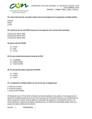 CORPORACION UNIFICADA NACIONAL DE EDUCACION SUPERIOR “CUN”
CUESTIONARIO NIIF
DOCENTE: JOHANA PAOLA CASAL CASTELL
42. norma internacional que debe realizar para la convergencia de la regulación contable pública.
a) NICSP
b) NIIF
c) IFAC
43. resolución por la cual CGN incorpora la convergencia a las normas internacionales.
a) Resolución 628 de 2008
b) Resolución 628 de 2015
c) Resolución 628 de 2010
44. quien emite las NICSP.
a) A.IFAC
b) B.NIC
c) C.CTCP
45. En qué ciudad está ubicada la cede de la IFAC
a) A.LONDRES
b) B.INGLATERRA
c) C.NUEVA YORK
46. En qué periodo deben aplicarse las NICSP.
a) A.2014
b) B.2015
c) C.2017
47. La regulación contable publica es una norma que va dirigida para.
a. Empresas privadas
b. Empresas publicas
c. Grupo 1( NIIF PLENAS)
48. Mediante la Ley 1314 de 2009, el Estado colombiano establece como política, la convergencia de la
regulación contable del país hacia normas internacionales de información financiera y de contabilidad que
tienen aceptación mundial. Esta ley define las autoridades de regulación y normalización técnica y, de
manera particular, respeta las facultades regulatorias que, en materia de contabilidad pública, tiene a su
cargo la Contaduría General de la Nación.
FALSO ( ) VERDADERO( )
 