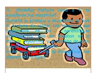 3.- ¿Enseñas historia como a ti te enseñaron tus maestros?Durante la primaria y secundaria no tuve la fortuna de contar con maestros que propiciaran en mí  aprendizajes significativos, sólo se basaban en el método expositivo  y al termino de este, contestar un cuestionario.En mi práctica, trato de diversificar con algunas estrategias. 