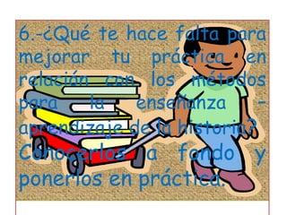 6.-¿Qué te hace falta para mejorar tu práctica en relación con los métodos para la enseñanza – aprendizaje de la historia?Conocerlos a fondo y ponerlos en práctica.