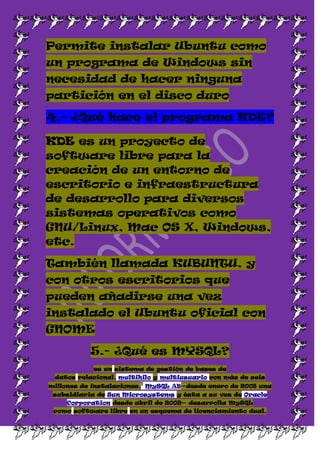 Permite instalar Ubuntu como
un programa de Windows sin
necesidad de hacer ninguna
partición en el disco duro

4.- ¿Qué hace el programa KDE?

KDE es un proyecto de
software libre para la
creación de un entorno de
escritorio e infraestructura
de desarrollo para diversos
sistemas operativos como
GNU/Linux, Mac OS X, Windows,
etc.

También llamada KUBUNTU, y
con otros escritorios que
pueden añadirse una vez
instalado el Ubuntu oficial con
GNOME

           5.- ¿Qué es MYSQL?
           es un sistema de gestión de bases de
 datos relacional, multihilo y multiusuario con más de seis
                        1
millones de instalaciones. MySQL AB—desde enero de 2008 una
 subsidiaria de Sun Microsystems y ésta a su vez de Oracle
    Corporation desde abril de 2009— desarrolla MySQL
 como software libre en un esquema de licenciamiento dual.
 