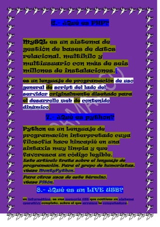 6.- ¿Qué es PHP?


MySQL es un sistema de
gestión de bases de datos
relacional, multihilo y
multiusuario con más de seis
millones de instalaciones.[
es un lenguaje de programación de uso
general de script del lado del
servidor originalmente diseñado para
el desarrollo web de contenido
dinámico.

           7.- ¿Qué es python?

Python es un Lenguaje de
programación interpretado cuya
filosofía hace hincapié en una
sintaxis muy limpia y que
favorezca un código legible.
Este artículo trata sobre el lenguaje de
programación. Para el grupo de humoristas,
véase MontyPython.
Para otros usos de este término,
véase Pitón.

       8.- ¿Qué es un LIVE USB?
en informática, es una memoria USB que contiene un sistema
operativo completo, sobre el que arranca la computadora.
 