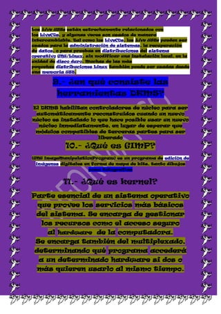 Los Live USBs están estrechamente relacionados con
los LiveCDs, y algunas veces son usados de manera
intercambiable. Tal como los LiveCDs, los Live USBs pueden ser
usados para la administración de sistemas, la recuperación
de datos, o para pruebas en distribuciones del sistema
operativo GNU/Linux, sin modificar una instalación local, en la
unidad de disco duro. Muchas de las más
pequeñas distribuciones Linux también puede ser usadas desde
una memoria USB.

        9.- ¿en qué consiste las
          herramientas DKMS?
El DKMS habilitan controladores de núcleo para ser
 automáticamente reconstruidos cuando un nuevo
núcleo es instalado lo que hace posible usar un nuevo
  núcleo inmediatamente, en lugar de esperar que
 módulos compatibles de terceras partes para ser
                       liberado

             10.- ¿Qué es GIMP?
(GNU ImageManipulationProgram) es un programa de edición de
 imágenes digitales en forma de mapa de bits, tanto dibujos
                      como fotografías


            11.- ¿Qué es kernel?
Parte esencial de un sistema operativo
  que provee los servicios más básicos
 del sistema. Se encarga de gestionar
   los recursos como el acceso seguro
      al hardware de la computadora.
 Se encarga también del multiplexado,
 determinando qué programa accederá
  a un determinado hardware si dos o
  más quieren usarlo al mismo tiempo.
 