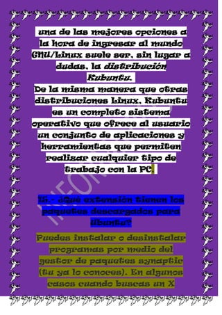 una de las mejores opciones a
 la hora de ingresar al mundo
GNU/Linux suele ser, sin lugar a
    dudas, la distribución
           Kubuntu.
De la misma manera que otras
distribuciones Linux, Kubuntu
    es un completo sistema
operativo que ofrece al usuario
 un conjunto de aplicaciones y
 herramientas que permiten
  realizar cualquier tipo de
      trabajo con la PC,



 15.- ¿Qué extensión tienen los
  paquetes descargados para
           Ubuntu?

Puedes instalar o desinstalar
   programas por medio del
 gestor de paquetes synaptic
 (tu ya lo conoces). En algunos
   casos cuando buscas un X
 