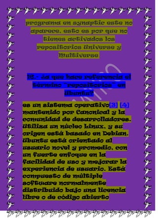 programa en synaptic este no
  aparece, esto es por que no
     tienes activados los
   repositorios Universe y
          Multiverse.



 16.- ¿a que hace referencia el
  término “repositorios” en
           Ubuntu?

es un sistema operativo[3] [4]
mantenido por Canonical y la
comunidad de desarrolladores.
Utiliza un núcleo Linux, y su
origen está basado en Debian.
Ubuntu está orientado al
usuario novel y promedio, con
un fuerte enfoque en la
facilidad de uso y mejorar la
experiencia de usuario. Está
compuesto de múltiple
software normalmente
distribuido bajo una licencia
libre o de código abierto
 