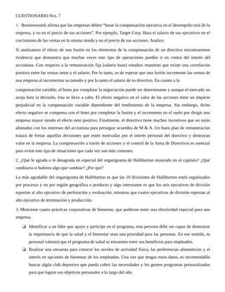 CUESTIONARIO Nro. 7
1. Businessweek afirma que las empresas deben “basar la compensación ejecutiva en el desempeño real de la
empresa, y no en el precio de sus acciones”. Por ejemplo, Target Corp. Basa el salario de sus ejecutivos en el
crecimiento de las ventas en la misma tienda y no el precio de sus acciones. Analice.
Si analizamos el efecto de una fusión en los elementos de la compensación de un directivo encontraremos
evidencia que demuestra que muchas veces este tipo de operaciones pueden ir en contra del interés del
accionista. Con respecto a la remuneración fija (salario base) estudios muestran que existe una correlación
positiva entre las ventas netas y el salario. Por lo tanto, es de esperar que una fusión incremente las ventas de
una empresa al incrementar su tamaño y por lo tanto el salario de su directivo. En cuanto a la
compensación variable, el bono por completar la negociación puede ser determinante y aunque el mercado no
acoja bien la decisión, ésta se lleve a cabo. El efecto negativo en el valor de las acciones tiene un impacto
perjudicial en la compensación variable dependiente del rendimiento de la empresa. Sin embargo, dicho
efecto negativo se compensa con el bono por completar la fusión y el incremento en el suelo por dirigir una
empresa mayor siendo el efecto neto positivo. Finalmente, el directivo tiene muchos incentivos que no están
alineados con los intereses del accionista para perseguir acuerdos de M & A. Un buen plan de remuneración
tratará de frenar aquellas decisiones que estén motivadas por el interés personal del directivo y destruyan
valor en la empresa. La compensación a través de acciones y el control de la Junta de Directivos es esencial
para evitar este tipo de situaciones que cada vez son más comunes.
2. ¿Qué le agrada o le desagrada en especial del organigrama de Halliburton mostrado en el capítulo? ¿Qué
cambiaría si hubiera algo que cambiar? ¿Por qué?
Lo más agradable del organigrama de Halliburton es que las 10 divisiones de Halliburton estén organizados
por procesos y no por región geográfica o producto y algo interesante es que los seis ejecutivos de división
reportan al alto ejecutivo de perforación y evaluación, mientras que cuatro ejecutivos de división reportan al
alto ejecutivo de terminación y producción.
3. Mencione cuatro prácticas corporativas de bienestar, que pudieran tener una efectividad especial para una
empresa.
❏ Identificar a un líder que apoye y participe en el programa, esta persona debe ser capaz de demostrar
la importancia de que la salud y el bienestar sean una prioridad para las personas. En ese sentido, tu
personal valorará que el programa de salud se encuentre entre sus beneficios para empleados.
❏ Realizar una encuesta para conocer los niveles de actividad física, las preferencias alimenticias y el
interés en opciones de bienestar de los empleados. Una vez que tengas estos datos, es recomendable
buscar algún club deportivo que pueda cubrir las necesidades y les genere programas personalizados
para que logren sus objetivos personales a lo largo del año.
 