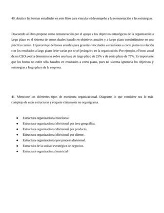 40. Analice las formas estudiadas en este libro para vincular el desempeño y la remuneración a las estrategias.
Deacuerdo al libro propone como remuneración por el apoyo a los objetivos estratégicos de la organización a
largo plazo es el sistema de conos duales basado en objetivos anuales y a largo plazo convirtiéndose en una
práctica común. El porcentaje de bonos anuales para gerentes vinculados a resultados a corto plazo en relación
con los resultados a largo plazo debe variar por nivel jerárquico en la organización. Por ejemplo, el bono anual
de un CEO podría determinarse sobre una base de largo plazo de 25% y de corto plazo de 75%. Es importante
que los bonos no estén sólo basados en resultados a corto plazo, pues tal sistema ignoraría los objetivos y
estrategias a largo plazo de la empresa.
41. Mencione los diferentes tipos de estructura organizacional. Diagrame lo que considere sea lo más
complejo de estas estructuras y etiquete claramente su organigrama.
● Estructura organizacional funcional.
● Estructura organizacional divisional por área geográfica.
● Estructura organizacional divisional por producto.
● Estructura organizacional divisional por cliente.
● Estructura organizacional por proceso divisional.
● Estructura de la unidad estratégica de negocios.
● Estructura organizacional matricial
 