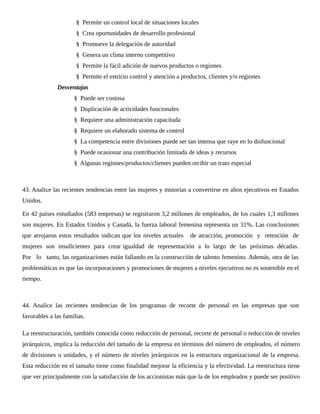 § Permite un control local de situaciones locales
§ Crea oportunidades de desarrollo profesional
§ Promueve la delegación de autoridad
§ Genera un clima interno competitivo
§ Permite la fácil adición de nuevos productos o regiones
§ Permite el estricto control y atención a productos, clientes y/o regiones
Desventajas
§ Puede ser costosa
§ Duplicación de actividades funcionales
§ Requiere una administración capacitada
§ Requiere un elaborado sistema de control
§ La competencia entre divisiones puede ser tan intensa que raye en lo disfuncional
§ Puede ocasionar una contribución limitada de ideas y recursos
§ Algunas regiones/productos/clientes pueden recibir un trato especial
43. Analice las recientes tendencias entre las mujeres y minorías a convertirse en altos ejecutivos en Estados
Unidos.
En 42 países estudiados (583 empresas) se registraron 3,2 millones de empleados, de los cuales 1,3 millones
son mujeres. En Estados Unidos y Canadá, la fuerza laboral femenina representa un 31%. Las conclusiones
que arrojaron estos resultados indican que los niveles actuales de atracción, promoción y retención de
mujeres son insuficientes para crear igualdad de representación a lo largo de las próximas décadas.
Por lo tanto, las organizaciones están fallando en la construcción de talento femenino. Además, otra de las
problemáticas es que las incorporaciones y promociones de mujeres a niveles ejecutivos no es sostenible en el
tiempo.
44. Analice las recientes tendencias de los programas de recorte de personal en las empresas que son
favorables a las familias.
La reestructuración, también conocida como reducción de personal, recorte de personal o reducción de niveles
jerárquicos, implica la reducción del tamaño de la empresa en términos del número de empleados, el número
de divisiones o unidades, y el número de niveles jerárquicos en la estructura organizacional de la empresa.
Esta reducción en el tamaño tiene como finalidad mejorar la eficiencia y la efectividad. La reestructura tiene
que ver principalmente con la satisfacción de los accionistas más que la de los empleados y puede ser positivo
 