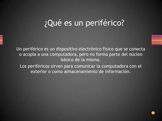 ¿Qué es un periférico?


Un periférico es un dispositivo electrónico físico que se conecta
 o acopla a una computadora, pero no forma parte del núcleo
                       básico de la misma.
 Los periféricos sirven para comunicar la computadora con el
       exterior o como almacenamiento de información.
 