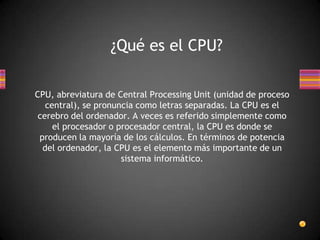 ¿Qué es el CPU?

CPU, abreviatura de Central Processing Unit (unidad de proceso
   central), se pronuncia como letras separadas. La CPU es el
 cerebro del ordenador. A veces es referido simplemente como
     el procesador o procesador central, la CPU es donde se
 producen la mayoría de los cálculos. En términos de potencia
  del ordenador, la CPU es el elemento más importante de un
                      sistema informático.
 