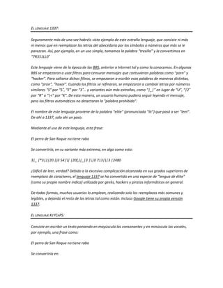 EL LENGUAJE 1337:

Seguramente más de una vez habréis visto ejemplo de este extraño lenguaje, que consiste ni más
ni menos que en reemplazar las letras del abecedario por los símbolos o números que más se le
parezcan. Así, por ejemplo, en un uso simple, tomamos la palabra “tresillo” y la convertimos en
“7R351LL0″

Este lenguaje viene de la época de las BBS, anterior a Internet tal y como la conocemos. En algunas
BBS se empezaron a usar filtros para censurar mensajes que contuvieran palabras como “porn” y
“hacker”. Para saltarse dichos filtros, se empezaron a escribir esas palabras de maneras distintas,
como “pron”, “haxor”. Cuando los filtros se refinaron, se empezaron a cambiar letras por números
similares “S” por “5″, “E” por “3″… y variantes aún más extrañas, como “|_|” en lugar de “U”, “|2″
por “R” o “|<" por "K". De esta manera, un usuario humano pudiera seguir leyendo el mensaje,
pero los filtros automáticos no detectaran la "palabra prohibida".

El nombre de este lenguaje proviene de la palabra “elite” (pronunciada “lit”) que pasó a ser “leet”.
De ahí a 1337, solo ahi un paso.

Mediante el uso de este lenguaje, esta frase:

El perro de San Roque no tiene rabo

Se convertiría, en su variante más extrema, en algo como esto:

3|_ |*3|2|20 |)3 54|| |20(,)|_|3 ||0 713||3 |2480

¿Dificil de leer, verdad? Debido a la excesiva complicación alcanzada en sus grados superiores de
reemplazo de caracteres, el lenguaje 1337 se ha convertido en una especie de “lengua de élite”
(como su propio nombre indica) utilizada por geeks, hackers y piratas informáticos en general.

De todas formas, muchos usuarios lo emplean, realizando solo los reemplazos más comunes y
legibles, y dejando el resto de las letras tal como están. Incluso Google tiene su propia versión
1337.

EL LENGUAJE KEYCAPS:

Consiste en escribir un texto poniendo en mayúscula las consonantes y en minúscula las vocales,
por ejemplo, una frase como:

El perro de San Roque no tiene rabo

Se convertiría en:
 