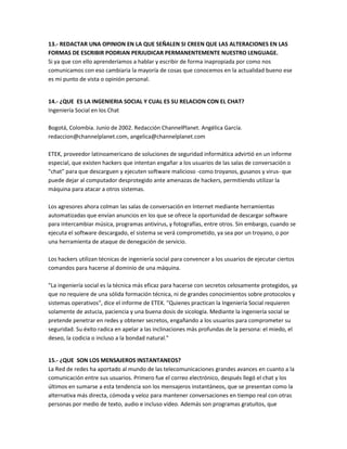 13.- REDACTAR UNA OPINION EN LA QUE SEÑALEN SI CREEN QUE LAS ALTERACIONES EN LAS
FORMAS DE ESCRIBIR PODRIAN PERJUDICAR PERMANENTEMENTE NUESTRO LENGUAGE.
Si ya que con ello aprenderíamos a hablar y escribir de forma inapropiada por como nos
comunicamos con eso cambiaria la mayoría de cosas que conocemos en la actualidad bueno ese
es mi punto de vista o opinión personal.


14.- ¿QUE ES LA INGENIERIA SOCIAL Y CUAL ES SU RELACION CON EL CHAT?
Ingeniería Social en los Chat

Bogotá, Colombia. Junio de 2002. Redacción ChannelPlanet. Angélica García.
redaccion@channelplanet.com, angelica@channelplanet.com

ETEK, proveedor latinoamericano de soluciones de seguridad informática advirtió en un informe
especial, que existen hackers que intentan engañar a los usuarios de las salas de conversación o
"chat" para que descarguen y ejecuten software malicioso -como troyanos, gusanos y virus- que
puede dejar al computador desprotegido ante amenazas de hackers, permitiendo utilizar la
máquina para atacar a otros sistemas.

Los agresores ahora colman las salas de conversación en Internet mediante herramientas
automatizadas que envían anuncios en los que se ofrece la oportunidad de descargar software
para intercambiar música, programas antivirus, y fotografías, entre otros. Sin embargo, cuando se
ejecuta el software descargado, el sistema se verá comprometido, ya sea por un troyano, o por
una herramienta de ataque de denegación de servicio.

Los hackers utilizan técnicas de ingeniería social para convencer a los usuarios de ejecutar ciertos
comandos para hacerse al dominio de una máquina.

"La ingeniería social es la técnica más eficaz para hacerse con secretos celosamente protegidos, ya
que no requiere de una sólida formación técnica, ni de grandes conocimientos sobre protocolos y
sistemas operativos", dice el informe de ETEK. "Quienes practican la Ingeniería Social requieren
solamente de astucia, paciencia y una buena dosis de sicología. Mediante la ingeniería social se
pretende penetrar en redes y obtener secretos, engañando a los usuarios para comprometer su
seguridad. Su éxito radica en apelar a las inclinaciones más profundas de la persona: el miedo, el
deseo, la codicia o incluso a la bondad natural."


15.- ¿QUE SON LOS MENSAJEROS INSTANTANEOS?
La Red de redes ha aportado al mundo de las telecomunicaciones grandes avances en cuanto a la
comunicación entre sus usuarios. Primero fue el correo electrónico, después llegó el chat y los
últimos en sumarse a esta tendencia son los mensajeros instantáneos, que se presentan como la
alternativa más directa, cómoda y veloz para mantener conversaciones en tiempo real con otras
personas por medio de texto, audio e incluso vídeo. Además son programas gratuitos, que
 