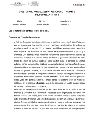 CUESTIONARIO PARA EL ASESOR PEDAGÓGICO ITINERANTE 
CICLO ESCOLAR 2014-2015 
Marín 
Apellido paterno 
Nicolás 
Apellido materno 
Juan Gerardo 
Nombre (s) 
Lee con atención y contesta lo que se te pide. 
Programa de Primaria Comunitaria. 
1. ¿Cuál es el proceso para la adquisición de la escritura en los niños? Los niños pasan 
por un proceso que les permite conocer y emplear características del sistema de 
escritura. A continuación describo el proceso: presilábico, en este primer momento el 
niño empieza con un criterio de distinción de la representación gráfica (dibujo y la 
escritura). Con esto los niños reconocen rápidamente dos características básicas del 
sistema de escritura que son las formas arbitrarias y que están ordenadas de forma 
lineal. Es decir, el alumno establece cierto control sobre la cantidad de grafías, 
palabras cortas pocas grafías, palabras o enunciados largos muchas grafías. Después 
sigue el silábico, en esta parte del proceso el alumno asigna una letra a cada sílaba, 
aunque no guarden similitud, el control está centrado en los aspectos cuantitativos. 
Posteriormente, empieza a comparar a inferir y a deducir para llegar a identificar el 
significado de las letras. Proceso silábico-alfabético, oscila entre una letra para cada 
sílaba y una letra para cada sonido. Periodo donde se cuestiona sobre las relaciones 
silábicas. En el proceso alfabetico, cada letra representa un sonido aunque todavía 
no hace uso de las normas ortográficas. 
2. Describe las secuencias didácticas en las áreas básicas de acuerdo al modelo 
Dialogar y Descubrir. Las secuencias didácticas están organizadas por temas que 
forman parte de una unidad, cada tema cuenta con varias clases en donde se llevan a 
cabo diversas actividades. Las actividades pueden ser para un solo nivel o para varios 
niveles. Dichas actividades pueden ser directas, en estas el instructor organiza y guía 
paso a paso. Por otro lado, están las indirectas, en ellas los alumnos las realizan 
mientras el instructor trabaja con otro nivel. En ciertas actividades se manejan algunas 
 