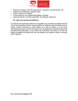 Msc. Lea Ivette FunezHodgson, CPA
• Diversos manuales como de organización, operación, procedimientos, etc.
• Sistema de contabilidad o algunos otros.
• Copia o síntesis de contrato
• Conocimiento de sus obligaciones legales y fiscales
• Copia de informe o asuntos relevantes de auditorías anteriores
25- ¿Que son marcas de Auditoria?
Las marcas con significado uniforme son aquellos cuyo concepto se emplea siempre
con la misma leyenda durante toda la auditoría en cualquier papel de trabajo que se
realice, pueden escribirse en cada cédula en la que se utilizan o en una hoja
separada que agrupe a la lista de marcas con sus significado o explicaciones de los
procedimientos ejecutados y que deben ser archivados al principio o al final del
legajo de papeles de trabajo para que sea utilizado por cualquier auditor o persona
que lo requiera.
 