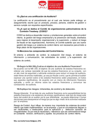Msc. Lea Ivette FunezHodgson, CPA
12-¿Qué es una certificación de Auditoria?
La certificación es el procedimiento por el cual una tercera parte entrega un
aseguramiento escrito que un producto, proceso, persona, sistema de gestión o
servicio cumple con requisitos especificados.
13-¿A qué se dedica el Comité de organizaciones patrocinadoras de la
Comisión Treadway (COSO)?
COSO se dedica a desarrollar marcos y orientaciones generales sobre el control
interno, la gestión del riesgo empresarial y la prevención del fraude, diseñados
para mejorar el desempeño organizacional y la supervisión, y reducir el riesgo
de fraude en las organizaciones. Asimismo, el Comité sustenta que una buena
gestión del riesgo y un sistema de control interno son necesarios para el éxito a
largo plazo de las organizaciones.
14-Mencione los componentes del Control Interno.
El entorno o ambiente de control, la evaluación Del riesgo, el sistema de
información y comunicación, las actividades de control, y la supervisión del
sistema de control.
15-Según la NIA 200¿Cuál es el objetivo de una Auditoria Financiera?
De acuerdo con la NIA 200, el objetivo de una auditoría de estados financieros es:
obtener una certeza razonable de que los estados financieros en su conjunto, con
un alto nivel de seguridad y suficiente evidencia para reducir el riesgo de auditoria,
están libres de errores materiales, ya sea por fraude o error, que le permita al auditor
expresar una opinión sobre si los estados financieros están preparados, en todos
sus aspectos significativos, de acuerdo con un marco de información financiera
aplicable, y emitir un informe sobre los estados financieros y comunicar las
conclusiones de auditoría.
16-Explique los riesgos: inherentes, de control y de detección.
Riesgo Inherente: Si se trata de una auditoría financiera es la susceptibilidad de los
estados financieros a la existencia de errores significativos; este tipo de riesgo está
fuera del control de un auditor por lo que difícilmente se puede determinar o tomar
decisiones para desaparecer el riesgo ya que es algo innato de la actividad realizada
por la empresa.
Riesgo de Control: Aquí influye de manera muy importante los sistemas de control
interno que estén implementados en la empresa y que en circunstancias lleguen a
ser insuficientes o inadecuados para la aplicación y detección oportuna de
irregularidades. Es por esto la necesidad y relevancia que una administración tenga
en constante revisión, verificación y ajustes los procesos de control interno.
 