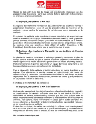 Msc. Lea Ivette FunezHodgson, CPA
Riesgo de detección: Este tipo de riesgo está directamente relacionado con los
procedimientos de auditoría por lo que se trata de la no detección de la existencia
de errores en el proceso realizado.
17-Explique ¿De qué trata la NIA 530?
El propósito de esta Norma Internacional de Auditoria (NIA) es establecer normas y
proporcionar lineamientos sobre el uso de procedimientos de muestreo en la
auditoria y otros medios de selección de partidas para reunir evidencia en la
auditoria.
El muestreo de auditoria, tanto estadístico como no estadístico, es un proceso que
consiste en seleccionar un grupo de elementos (llamados muestra) de un grupo más
grande (llamado población o campo) y en utilizar las características de la muestra
para extraer inferencias sobre las inferencias exactas relativas a la población entera.
La elección entre que Muestreos debe utilizar el auditor (Estadístico o No
Estadístico) depende de su criterio y de la experiencia que él tenga.
18-Explique ¿Que involucra la Planeación de una Auditoria de Estados
Financieros?
La planeación involucra establecer la estrategia general y desarrollar el plan de
trabajo para la auditoria, lo que le permite al auditor organizar y administrar de
manera apropiadael trabajo de auditoria garantizando un trabajo eficiente y efectivo.
De la misma manera le permite seleccionar un equipo de trabajo competente y con
las capacidades necesarias para el desarrollo del trabajo.
Para la planeación de la auditoria, el auditor debe tener en cuenta la entidad y su
entorno. Esta planeación le permite obtener un entendimiento del marco de
referencia legal y determinar procedimientos de evaluación del riesgo, aspectos
importantes para el desarrollo de la auditoria, teniendo en cuenta que la planeación
es un proceso continuo e interactivo.
Se redacta el Memorándum de planeación.
19- Explique ¿De qué trata la NIA 310? Desarrolle
Al desarrollar una auditoría de estados financieros, el auditor debería tener o adquirir
un conocimiento del negocio suficiente para que le sea posible identificar y
comprender los eventos, transacciones y prácticas que, a su juicio, puedan tener un
efecto importante sobre los estados financieros o en el examen o en el dictamen de
auditoría. Por ejemplo, dicho conocimiento es usado por el auditor al evaluar los
riesgos inherentes y de control y al determinar la naturaleza, oportunidad y alcance
de los procedimientos de auditoría.
El nivel de conocimiento del auditor para un trabajo incluiría un conocimiento general
de la economía y la industria dentro de la que la entidad opera, y un conocimiento
más particular de cómo opera la entidad. El nivel de conocimiento requerido por el
 