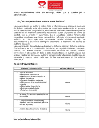 Msc. Lea Ivette FunezHodgson, CPA
auditor ordinariamente sería, sin embargo, menor que el poseído por la
administración.
20-¿Que comprende la documentación de Auditoria?
La documentación de auditoría incluye toda la información que soporta la evidencia
del trabajo realizado, esta información es conservada regularmente en archivos
físicos y electrónicos o digitalizados, los cuales se van acumulando con el aporte de
cada uno de los miembros del equipo de auditoría, sufren un proceso de control de
calidad, con la revisión y supervisión. En la actualidad existen herramientas
contenidas en software que hacen más práctico y eficiente el proceso de auditoría,
teniendo en cuenta que esta herramienta permite controlar el flujo de
documentación y el acceso restringido únicamente a miembros del equipo de
auditoría asignado.
La documentación de auditoría puede provenir de fuente interna y de fuente externa.
Fuente interna es la documentación del cliente, los registros contables, contratos,
facturas, etc. Fuente externa, confirmaciones recibidas de clientes, bancos,
proveedores y abogados, en base a esta documentación el auditor prepara sus
análisis y aplica las técnicas de auditoría para completar el proceso de obtención de
evidencia y concluir sobre cada una de las aseveraciones en los estados
financieros.
Tipos de Documentación:
Clase de documentación Origen o Fuente
 Plan de auditoría:
o Programas de auditoría
o Memorando de asuntos críticos
o Mapa de riesgos
o Sumaria de saldos contables
o Memorando de entendimiento del
negocio
o Materialidad de auditoría
o Cronograma de trabajo
o Recursos necesarios
Interna
 Actas de Gobierno corporativo / actas
de comités Interna
 Comprobantes de contabilidad y
soportes (facturas, contratos, recibos
de caja, egresos) Interna
 Análisis de datos (minería de datos)
Interna
 