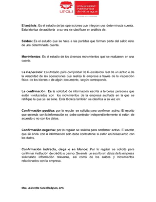 Msc. Lea Ivette FunezHodgson, CPA
El análisis: Es el estudio de las operaciones que integran una determinada cuenta.
Esta técnica de auditoría a su vez se clasifican en análisis de:
Saldos: Es el estudio que se hace a las partidas que forman parte del saldo neto
de una determinada cuenta.
Movimientos: Es el estudio de los diversos movimientos que se realizaron en una
cuenta.
La inspección: Es utilizado para comprobar de la existencia real de un activo o de
la veracidad de las operaciones que realiza la empresa a través de la inspección
física de los bienes o de algún documento, según corresponda.
La confirmación: Es la solicitud de información escrita a terceras personas que
estén involucradas con los movimientos de la empresa auditada en la que se
ratifique la que ya se tiene. Esta técnica también se clasifica a su vez en:
Confirmación positiva: por lo regular se solicita para confirmar activo. El escrito
que se envía con la información se debe contestar independientemente si están de
acuerdo o no con los datos.
Confirmación negativa: por lo regular se solicita para confirmar activo. El escrito
que se envía con la información solo debe contestarse si están en desacuerdo con
los datos.
Confirmación indirecta, ciega o en blanco: Por lo regular se solicita para
confirmar institución de crédito o pasivo. Se envía un escrito sin datos de la empresa
solicitando información relevante, así como de los saldos y movimientos
relacionados con la empresa.
 
