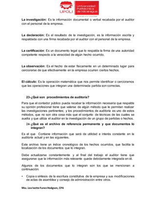 Msc. Lea Ivette FunezHodgson, CPA
La investigación: Es la información documental o verbal recabada por el auditor
con el personal de la empresa.
La declaración: Es el resultado de la investigación, es la información escrita y
respaldada con una firma recabada por el auditor con el personal de la empresa.
La certificación: Es un documento legal que lo respalda la firma de una autoridad
competente respecto a la veracidad de algún hecho ocurrido.
La observación: Es el hecho de estar físicamente en un determinado lugar para
cerciorarse de que efectivamente en la empresa ocurren ciertos hechos.
El cálculo: Es la operación matemática que nos permite identificar o cerciorarnos
que las operaciones que integran una determinada partida son correctas.
23-¿Qué son procedimientos de auditoría?
Para que el contador público pueda recabar la información necesaria que respalde
su opinión profesional tiene que valerse de algún método que le permitan realizar
las investigaciones pertinentes; y los procedimientos de auditoría es uno de estos
métodos, que no son otra cosa más que el conjunto de técnicas de las cuales se
auxilia y que utiliza el auditor en la investigación de un grupo de partidas o hechos.
24- ¿Qué es el archivo de referencia permanente y que documentos lo
integran?
Es el que Contiene información que será de utilidad e interés constante en la
auditoría actual y en las siguientes.
Este archivo tiene un índice cronológico de los hechos ocurridos, que facilita la
localización de los documentos que lo integran.
Debe actualizarse constantemente y al final del trabajo el auditor tiene que
asegurarse que la información más relevante quede debidamente integrada en él.
Algunos de los documentos que lo integran son los que se mencionan a
continuación:
• Copia o síntesis de la escritura constitutiva de la empresa y sus modificaciones
de actas de asamblea y consejo de administración entre otros.
 