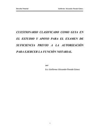 Derecho Notarial Guillermo Alexander Parada Gámez
CUESTIONARIO CLASIFICADO COMO GUIA EN
EL ESTUDIO Y APOYO PARA EL EXAMEN DE
SUFICIENCIA PREVIO A LA AUTORIZACIÓN
PARA EJERCER LA FUNCIÓN NOTARIAL.
1997
Lic. Guillermo Alexander Parada Gámez
1
 