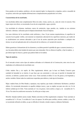 Estos pueden ser de madera, metálicos o de otro material rígido. La disposición y empalme, unión o ensamble de
sus piezas, serán tales que impidan deformaciones o desplazamientos perjudiciales en la obra.
Características de los encofrados.
Los encofrados deben estar completamente libres de oxido, virutas, aserrín, etc., antes de verter el concreto. Para
lograr mejor este efecto, se recomienda el uso de aire comprimido o agua a presión.
Los encofrados de columnas, machones, muros de contención, vigas, paredes, etc., tendrán en sus extremos
inferiores aberturas suficientes para la limpieza denominada boca de limpieza.
Las caras inferiores de los encofrados serán uniformes y lisas. Si por razones arquitectónicas, la superficie de
concreto ha de quedar visibles, será menester un tratamiento adicional de las superficies interiores, por medio de
su recubrimiento con cartones adecuados o por el uso de aceites especiales para encofrados o cualquier otra
técnica, la cual será aplicada antes de la colocación de los refuerzos y el vaciado del concreto.
Deben garantizar el alineamiento de los elementos y no deben permitir la pérdida de agua o cemento (mortero), o
sea, las juntas deben estar tratadas de manera que sean estancadas. Esto se obtiene al cepillar, y lijar la madera, y
por último tapar los huecos y grietas que pudiera haber en la madera.
Tipos de maderas.
En el mercado existen varios tipos de maderas utilizadas en la Industria de la Construcción, entre otras las más
empleadas en la elaboración de encofrados son:
Ceiba: madera fina y sin repelo, de fibra regularmente abierta, que la hace ser blanda. Conserva gran
cantidad de humedad en su interior, lo que hace que sea consistente y evita que al percibir la humedad del
concreto, se deforme y pueda usarse varias veces. Viene aserrada en tablas 2.5 cm. De grueso y de longitudes y
anchos variables. Reúne todas las condiciones requeridas para tableros y todo tipo de formaletas.
Mijao: madera basta, de fibra blanda y esponjosa, muy repelosa, que tiende a deformarse fácilmente y producir
alabeos. Se recomienda únicamente en aquellos trabajos toscos y que su empleo sea para una sola vez. Es de
inferior calidad que la Ceiba. Viene aserrada en 3 cm. de grueso, varios anchos y largos y en escuadrías de 5 x
10 cm. No reúne las condiciones necesarias. Se utiliza por su bajo costo.
Moreillo: llamada también aurora rosada. Madera semi-dura de fibra regularmente compacta. Viene aserrada en
escuadrías de 5 x 10 cms. Y en tablas de 3 cms. de espesor. Se utiliza para costillas, carreras, codales y otros. No
se recomienda utilizarla en tablas, ya que se dificulta el clavado y tiende a rajarse y alabearse fácilmente.
 
