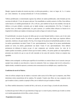 Mangle: viguetas de madera de corazón muy duro, se utiliza para puntales y viene en largos de 4 a 6 metros
por varios diámetros. Se aconseja utilizarlos de 7 a 10 cms. de diámetro.
Tableros prefabricados: en determinadas regiones hay tableros de madera prefabricados; están formados por dos
secciones de tabla de 1.5 cms. de espesor cada una. Van ensambladas en sentido contrario a la fibra. Estos tableros
suelen hacerse a la medida generalizada de 1.20 a x 60 cms., pero también los hay de otras medidas. Este tipo de
tableros es de gran utilidad y economía, por su rápido montaje y aprovechamiento. (Ver Fig. 1) Cuando se
encofran losas con tableros prefabricados, las guías (carreras y/o costillas) deben ubicarse en función de la
longitud de los tableros por emplear, de manera que la unión se haga en el centro de la guía.
El machimbreado: son piezas de grueso de tablas que por un canto llamada hembra o ranura y por el otro canto
llevan un nervio llamado macho. Se utilizan en aquellos encofrados para obra limpia que requieren tableros
especiales, simétricos o de gran tamaño. (Ver Fig. 2) Los largos de las piezas de machambradas pueden ser varios;
los anchos, generalmente van desde 5 hasta 15 cms. aproximadamente. Los largos de las piezas machimbreadas
pueden ser varios; los anchos, generalmente van desde 5 hasta 15 cms. aproximadamente. Estos tableros
permanecen sin alabearse ni rajarse, ya que al estar compuestos por estrechas piezas, las vetas de la
madera quedan seccionadas y pierden la fuerza que las tiende a doblar, y las juntas quedan casi imperceptibles y
presentan una simetría tal, que en caso de salir marcadas en las caras del concreto, forman un conjunto muy
agradable.
Madera contra enchapada: se utilizan para superficies de encofrados en contacto directo con el concreto como por
ejemplo losas armadas en una dirección y muros de contención. Entre sus ventajas están la de la colocación y
rápida retirada, variedad de espesores, economía como consecuencia de sus múltiples usos y superficies lisas.
Condiciones de uso de la Madera.
Antes de utilizar cualquier tipo de madera es necesario saber acerca de las fibras que la componen, estas fibras
determinan ciertas características de las maderas, Por ejemplo: Cuando estas fibras son muy compactas revela
que la madera es dura y cuando se esponja la fibra, esto es indicativo de que la madera es blanda.
Las fibras también demuestran el sentido del hilo y del través, así como el largo y el ancho de cada elemento.
La dirección que tiene la fibra es la que determina el largo que va a tener la pieza, mientras que el ancho se estima
en el sentido perpendicular al de la fibra, es decir, el través.
Propiedades de la madera.
 