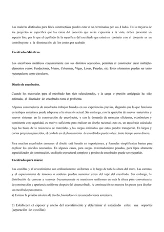 Las maderas destinadas para fines constructivos pueden estar o no, terminadas por sus 4 lados. En la mayoría de
los proyectos se especifica que las caras del concreto que serán expuestas a la vista, deben presentar un
aspecto liso, por lo que el cepillado de la superficie del encofrado que estará en contacto con el concreto es un
contribuyente a la disminución de los costos por acabado
Encofrados Metálicos.
Los encofrados metálicos conjuntamente con sus distintos accesorios, permiten al constructor crear múltiples
elementos como: Fundaciones, Muros, Columnas, Vigas, Losas, Paredes, etc. Estos elementos pueden ser tanto
rectangulares como circulares.
Diseño de encofrados.
Cuando los materiales para el encofrado han sido seleccionados, y la carga o presión anticipada ha sido
estimada, el diseñador de encofrados toma el problema.
Algunos constructores de encofrados trabajan basados en sus experiencias previas, alegando que lo que funciono
en trabajos anteriores puede adaptarse a la situación actual. Sin embargo, con la aparición de nuevos materiales y
nuevos sistemas en la construcción de encofrados, y con la demanda de montajes eficientes, económicos y
consistente con seguridad, es motivo suficiente para realizar un diseño racional; esto es, un encofrado calculado
bajo las bases de la resistencia de materiales y las cargas estimadas que estos pueden transportar. En largos y
cortos proyectos parecidos, el cuidado en el planeamiento de encofrados puede salvar, tanto tiempo como dinero.
Para muchos encofrados comunes el diseño está basado en suposiciones, y formulas simplificadas bastan para
explicar los cálculos necesarios. En algunos casos, para cargas extremadamente pesadas, para tipos altamente
especializados de construcción, un diseño estructural completo y preciso de encofrados puede ser requerido.
Encofrados para muros:
Las costillas y el revestimiento son ordinariamente uniformes a lo largo de toda la altura del muro. Las carreras
y el espaciamiento de tensores o ataduras pueden aumentar cerca del tope del encofrado. Sin embargo, la
distribución de carreras y tensores frecuentemente se mantienen uniformes en toda la altura para conveniencia
de construcción y apariencia uniforme después del desencofrado. A continuación se muestra los pasos para diseñar
un encofrado para muros.
a) Estimar la presión máxima de diseño, basándose en recomendaciones anteriores.
b) Establecer el espesor y ancho del revestimiento y determinar el espaciado entre sus soportes
(separación de costillas)
 