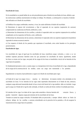 Encofrado de Losas.
En la actualidad no se puede hablar de un solo procedimiento para el diseño de encofrados de losas, debido a que
las restricciones cambian enormemente de trabajo en trabajo. No obstante, a continuación se muestra el método
más utilizado en el diseño de encofrados.
a) Establecer las cargas combinadas, muertas y vivas, las cuales definirán el diseño del encofrado.
b) Determinar el espesor del revestimiento y fijar el espaciado de sus soportes (separación de carreras)
compensando las condiciones de flexión, deflexión y corte.
c) Determinar las dimensiones de las costillas y calcular el espaciado entre sus soportes (separación de costillas)
cumpliendo con los requisitos de flexión, corte y deflexión.
d) Determinar las dimensiones de las carreras y determinar el espaciado entre sus soportes (separación de puntales)
siguiendo la misma secuencia anterior.
e) Con respecto al diseño de los puntales que soportaran el encofrado, estos están basados en los principios
posteriormente.
Encofrados de vigas.
Los encofrados de vigas al igual que los encofrados de losas, transfieren cargas verticales, y estos a su vez
también soportan presiones laterales como las que presentan los encofrados de muros. Igualmente, donde
las losas se cruzan con las vigas, una parte de las cargas de las losas es transferida a través de los laterales de las
vigas hacia los puntales.
Es fundamental percatarse como y cuanta carga va a transportarse de la losa al encofrado de la viga y dependiendo
de los rasgos de la construcción de los moldes, como esa carga será transmitida a los puntales.
Seguidamente se muestra el procedimiento a seguir en el diseño de encofrados para vigas:
a) Fondo de la viga: Las cargas vivas y muertas se determinan de manera similar a las calculadas en los
encofrados de losas. Si los laterales de las vigas están soportados directamente en el fondo de ésta, entonces,
cualquier carga adicional transmitida desde la losa a través del lateral de la viga también debe ser incluida. Luego
que la carga en el fondo de la viga ha sido estimada, el diseño se realiza de forma similar al reseñado para losas.
b) Laterales de las vigas: Los lados de las vigas están sometidos a fuerzas laterales del concreto fresco, y
pueden transmitir algunas cargas provenientes de los encofrados de las losas.
Tomado en cuenta las cargas verticales. El diseñador debe ser precavido y siempre deberá ubicar un listón de
refuerzo debajo de las costillas o carreras coincidiendo con la posición de los puntales, a fin de asegurar la
transmisión de las cargas hacia los puntales.
 