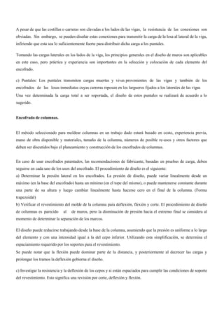 A pesar de que las costillas o carreras son clavadas a los lados de las vigas, la resistencia de las conexiones son
obviadas. Sin embargo, se pueden diseñar estas conexiones para transmitir la carga de la losa al lateral de la viga,
infiriendo que esta sea lo suficientemente fuerte para distribuir dicha carga a los puntales.
Tomando las cargas laterales en los lados de la viga, los principios generales en el diseño de muros son aplicables
en este caso, pero práctica y experiencia son importantes en la selección y colocación de cada elemento del
encofrado.
c) Puntales: Los puntales transmiten cargas muertas y vivas provenientes de las vigas y también de los
encofrados de las losas inmediatas cuyas carreras reposan en los largueros fijados a los laterales de las vigas
Una vez determinada la carga total a ser soportada, el diseño de estos puntales se realizará de acuerdo a lo
sugerido.
Encofrado de columnas.
El método seleccionado para moldear columnas en un trabajo dado estará basado en costo, experiencia previa,
mano de obra disponible y materiales, tamaño de la columna, números de posible re-usos y otros factores que
deben ser discutidos bajo el planeamiento y construcción de los encofrados de columnas.
En caso de usar encofrados patentados, las recomendaciones de fabricante, basadas en pruebas de carga, deben
seguirse en cada uno de los usos del encofrado. El procedimiento de diseño es el siguiente:
a) Determinar la presión lateral en los encofrados. La presión de diseño, puede variar linealmente desde un
máximo (en la base del encofrado) hasta un mínimo (en el tope del mismo), o puede mantenerse constante durante
una parte de su altura y luego cambiar linealmente hasta hacerse cero en el final de la columna. (Forma
trapezoidal)
b) Verificar el revestimiento del molde de la columna para deflexión, flexión y corte. El procedimiento de diseño
de columnas es parecido al de muros, pero la disminución de presión hacia el extremo final se considera al
momento de determinar la separación de los marcos.
El diseño puede reducirse trabajando desde la base de la columna, asumiendo que la presión es uniforme a lo largo
del elemento y con una intensidad igual a la del cepo inferior. Utilizando esta simplificación, se determina el
espaciamiento requerido por los soportes para el revestimiento.
Se puede notar que la flexión puede dominar parte de la distancia, y posteriormente al decrecer las cargas y
prolongar los tramos la deflexión gobierna el diseño.
c) Investigar la resistencia y la deflexión de los cepos y si están espaciados para cumplir las condiciones de soporte
del revestimiento. Esto significa una revisión por corte, deflexión y flexión.
 