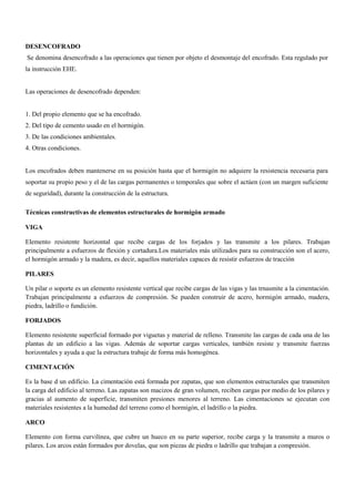 DESENCOFRADO
Se denomina desencofrado a las operaciones que tienen por objeto el desmontaje del encofrado. Esta regulado por
la instrucción EHE.
Las operaciones de desencofrado dependen:
1. Del propio elemento que se ha encofrado.
2. Del tipo de cemento usado en el hormigón.
3. De las condiciones ambientales.
4. Otras condiciones.
Los encofrados deben mantenerse en su posición hasta que el hormigón no adquiere la resistencia necesaria para
soportar su propio peso y el de las cargas permanentes o temporales que sobre el actúen (con un margen suficiente
de seguridad), durante la construcción de la estructura.
Técnicas constructivas de elementos estructurales de hormigón armado
VIGA
Elemento resistente horizontal que recibe cargas de los forjados y las transmite a los pilares. Trabajan
principalmente a esfuerzos de flexión y cortadura.Los materiales más utilizados para su construcción son el acero,
el hormigón armado y la madera, es decir, aquellos materiales capaces de resistir esfuerzos de tracción
PILARES
Un pilar o soporte es un elemento resistente vertical que recibe cargas de las vigas y las trnasmite a la cimentación.
Trabajan principalmente a esfuerzos de compresión. Se pueden construir de acero, hormigón armado, madera,
piedra, ladrillo o fundición.
FORJADOS
Elemento resistente superficial formado por viguetas y material de relleno. Transmite las cargas de cada una de las
plantas de un edificio a las vigas. Además de soportar cargas verticales, también resiste y transmite fuerzas
horizontales y ayuda a que la estructura trabaje de forma más homogénea.
CIMENTACIÓN
Es la base d un edificio. La cimentación está formada por zapatas, que son elementos estructurales que transmiten
la carga del edificio al terreno. Las zapatas son macizos de gran volumen, reciben cargas por medio de los pilares y
gracias al aumento de superficie, transmiten presiones menores al terreno. Las cimentaciones se ejecutan con
materiales resistentes a la humedad del terreno como el hormigón, el ladrillo o la piedra.
ARCO
Elemento con forma curvilínea, que cubre un hueco en su parte superior, recibe carga y la transmite a muros o
pilares. Los arcos están formados por dovelas, que son piezas de piedra o ladrillo que trabajan a compresión.
 