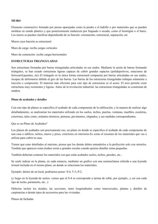 MURO
Elemento constructivo formado por piezas aparejadas como la piedra o el ladrillo o por materiales que se pueden
moldear en estado plástico y que posteriormente endurecen por fraguado o secado, como el hormigón o el barro.
Los muros se pueden clasificar dependiendo de su función: cerramiento, estructural, separación, etc
Muros cuya función es estructural:
Muro de carga: recibe cargas verticales
Muro de contención: recibe cargas horizontales
ESTRUCTURAS TRIANGULADAS
Son estructuras formadas por barras trianguladas articuladas en sus nudos. Mediante la unión de barras formando
triángulos, se han creado estructuras ligeras capaces de cubrir grandes espacios (polideportivos, estaciones de
ferrocarril,puentes, etc) El triángulo es la única forma estructural compuesta por barras articuladas en sus nudos,
incapaz de deformarse debido al giro de las barras. Las barras de las estructuras trianguladas trabajan solamente a
tracción o compresión. El material más eficiente para este tipo de estructuras es el acero. El acro permite crear
estructuras muy resistentes y ligeras. Antes de la revolución industrial, las estructuras trianguladas se construían de
madera.
Plano de acabados y detalles
Con este tipo de planos se especifica el acabado de cada componente de la edificación, y la manera de realizar algo
detalladamente, se analizarían los materiales utilizado en los suelos, techos, puertas, ventanas, muebles, escaleras,
exteriores, tales como, aislantes térmicos, pinturas, pavimentos, chapados, y sus medidas correspondientes.
Que es un Plano de Acabados?
Los planos de acabados son precisamente eso, un plano en donde se especifica el acabado de cada componente de
una casa o edificio, techos, muros y pisos, exteriores en interiores.Es como el resumen de los materiales que vas a
utilizar para cubrir tu casa.
Tienen que estar detallados al máximo, piensa que los demás deben entenderlos a la perfección solo con mirarlos.
Tendrán que aparecer cotas (todas) zoom a grandes escalas cuando quieras detallar zonas pequeñas.
También deberían contener los materiales con que están acabados suelos, techos, paredes, etc...
Se suele indicar en la planta, en cada estancia, mediante un grafico con una nomenclatura referida a una leyenda
textual incluida en el mismo plano, en donde se relacionan los materiales.
Ejemplo: dentro de un local, podríamos poner: S-4, T-3, P-2.
(y luego en la leyenda de suelos, vemos que el S-4 se corresponde a tarima de roble, por ejemplo...y así con cada
tipo de techo, paramento, etc...)
Deberías incluir los alzados, las secciones, tanto longitudinales como transversales, plantas y detalles de
carpinterías o demás tipos de accesorios para las viviendas.
Planos de fachadas
 