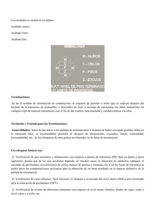 Los acabados se anotan en los planos
Acabado rustico
Acabado Tirol
Acabado fino
Terminaciones:
Se da el nombre de terminación en construcción, al conjunto de partidas o ítems que se realizan después del
término de la estructura de techumbre; o descimbre de losa; o montaje de estructuras (en obras industriales de
cualquier tipo de material estructural), con el fin de dar confort, funcionalidad y calidad estética a la obra.
Nivelación y Trazado para las Terminaciones:
Generalidades: Antes de dar inicio a las partidas de terminaciones y después de haber corregido posibles fallas en
la estructura base, es recomendable proceder al chequeo de dimensiones, escuadras, líneas, verticalidad,
horizontalidad, etc., de los elementos de obra gruesa involucrados en la faena de terminación.
Los chequeos básicos son:
✓ Verificación de ejes auxiliares y alineaciones con respecto a puntos de referencia (PR) fijos en planta y pisos
superiores, puesto que de los ejes auxiliares depende, en muchos casos, la ubicación de artefactos, tabiques, el
encuadre de pavimentos, revestimientos de cielos, marcos de puertas y ventanas, etc. Con las líneas de referencia se
podrá hacer las compensaciones necesarias para la obtención de un buen resultado en el aspecto definitivo de la
partida de terminación
✓ Verificación de cotas (alturas).- Será necesario el chequeo y re-trazado del nivel metro (NM) a piso terminado
para la colocación de pavimentos (NPT).
✓ Verificación de niveles de diferentes elementos con respecto al nivel metro: dinteles, fondos de vigas, cotas o
nivel a piso y a cielo, etc.
 