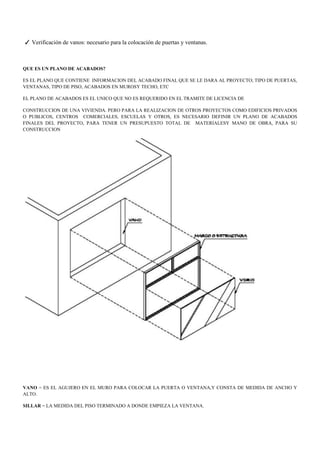 ✓ Verificación de vanos: necesario para la colocación de puertas y ventanas.
QUE ES UN PLANO DE ACABADOS?
ES EL PLANO QUE CONTIENE INFORMACION DEL ACABADO FINAL QUE SE LE DARA AL PROYECTO; TIPO DE PUERTAS,
VENTANAS, TIPO DE PISO, ACABADOS EN MUROSY TECHO, ETC
EL PLANO DE ACABADOS ES EL UNICO QUE NO ES REQUERIDO EN EL TRAMITE DE LICENCIA DE
CONSTRUCCION DE UNA VIVIENDA. PERO PARA LA REALIZACION DE OTROS PROYECTOS COMO EDIFICIOS PRIVADOS
O PUBLICOS, CENTROS COMERCIALES, ESCUELAS Y OTROS, ES NECESARIO DEFINIR UN PLANO DE ACABADOS
FINALES DEL PROYECTO, PARA TENER UN PRESUPUESTO TOTAL DE MATERIALESY MANO DE OBRA, PARA SU
CONSTRUCCION
VANO = ES EL AGUJERO EN EL MURO PARA COLOCAR LA PUERTA O VENTANA,Y CONSTA DE MEDIDA DE ANCHO Y
ALTO.
SILLAR = LA MEDIDA DEL PISO TERMINADO A DONDE EMPIEZA LA VENTANA.
 