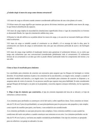 ¿Cuándo elegir el muro de carga como sistema estructural?
1-El muro de carga es eficiente cuando estamos considerando edificaciones de una o dos planta a lo sumo.
2-Utilizar muros de carga significa que tenemos que prever divisiones interiores que también sean muros de carga,
lo que limita la distribución de espacios.
3-El muro de carga implica la necesidad de cimentaciones superficiales (losas o vigas de cimentación) si el terreno
es demasiado blando, las vigas de cimentación saldrán muy caras.
4-Durante la vida del edificio no se podrán alterar los muros de carga, y en caso de ser necesario habrá que reforzar
toda la estructura.
5-El muro de carga es rentable cuando el constructor es un albañil y él se encarga de toda la obra, pero la
construcción con muros de carga es teóricamente más cara que una estructura porticada de acero o de hormigón
armado.
6-El muro de carga exige también el trasdosado interior para garantizar el asilamiento térmico, no es cierto que
tenga más aislamiento que uno convencional (considerando globalmente todo el cerramiento). El asilamiento
térmico de un cerramiento es un dato que sólo se puede obtener analizando todos los componentes del mismo y no
uno sólo.
Cómo se hace el encofrado para cimientos
Los encofrados para cimientos de concreto son necesarios para asegurar que los bloques de hormigón se viertan
derechos. El encofrado mantiene al patio o los cimientos de la casa derechos y en ángulo recto, siempre y cuando el
encofrado también esté derecho y en ángulo recto. Los encofrados para cimientos de concreto se disponen y se
aseguran antes de verter el concreto. Es un proceso sencillo que requiere muy poca habilidad. Si estás considerando
agregar bloques de hormigón o un patio en tu propiedad, y necesitas algunos consejos informales, lee los siguientes
pasos.
1- Elige el tipo de cimiento que construirás. el tipo de cimiento dependerá del área de se ubicará y el tipo de
estructura a colocar encima.
-Los cimientos poco profundos se construyen a nivel del suelo y sobre superficies duras. Estos cimientos no tienen
más de 91.44 cm (3 pies) de profundidad y se usan principalmente para los proyectos más pequeños y más simples
como soporte de muebles para patio, una fuente, o una unidad de aire acondicionado.
-Los cimientos profundos se usan para proyectos más complejos. Estos cimientos también se usan cuando las
condiciones del suelo son pobres o cuando construyes una estructura en un cerro. Los cimientos profundos son de
más de 91.44 cm (3 pies) y van hasta una amplia variedad de profundidades. Este tipo de cimientos es apropiado
para un cobertizo o un garaje no adosado a la casa.
 