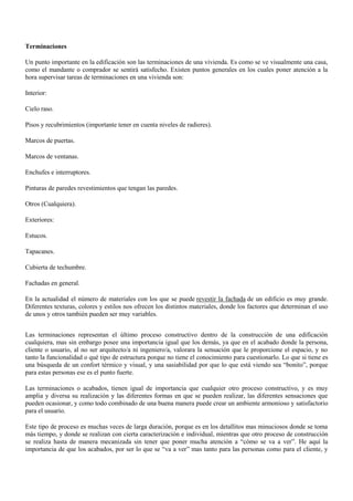 Terminaciones
Un punto importante en la edificación son las terminaciones de una vivienda. Es como se ve visualmente una casa,
como el mandante o comprador se sentirá satisfecho. Existen puntos generales en los cuales poner atención a la
hora supervisar tareas de terminaciones en una vivienda son:
Interior:
Cielo raso.
Pisos y recubrimientos (importante tener en cuenta niveles de radieres).
Marcos de puertas.
Marcos de ventanas.
Enchufes e interruptores.
Pinturas de paredes revestimientos que tengan las paredes.
Otros (Cualquiera).
Exteriores:
Estucos.
Tapacanes.
Cubierta de techumbre.
Fachadas en general.
En la actualidad el número de materiales con los que se puede revestir la fachada de un edificio es muy grande.
Diferentes texturas, colores y estilos nos ofrecen los distintos materiales, donde los factores que determinan el uso
de unos y otros también pueden ser muy variables.
Las terminaciones representan el último proceso constructivo dentro de la construcción de una edificación
cualquiera, mas sin embargo posee una importancia igual que los demás, ya que en el acabado donde la persona,
cliente o usuario, al no ser arquitecto/a ni ingeniero/a, valorara la sensación que le proporcione el espacio, y no
tanto la funcionalidad o qué tipo de estructura porque no tiene el conocimiento para cuestionarlo. Lo que si tiene es
una búsqueda de un confort térmico y visual, y una sasiabilidad por que lo que está viendo sea “bonito”, porque
para estas personas ese es el punto fuerte.
Las terminaciones o acabados, tienen igual de importancia que cualquier otro proceso constructivo, y es muy
amplia y diversa su realización y las diferentes formas en que se pueden realizar, las diferentes sensaciones que
pueden ocasionar, y como todo combinado de una buena manera puede crear un ambiente armonioso y satisfactorio
para el usuario.
Este tipo de proceso es muchas veces de larga duración, porque es en los detallitos mas minuciosos donde se toma
más tiempo, y donde se realizan con cierta caracterización e individual, mientras que otro proceso de construcción
se realiza hasta de manera mecanizada sin tener que poner mucha atención a “cómo se va a ver”. He aquí la
importancia de que los acabados, por ser lo que se “va a ver” mas tanto para las personas como para el cliente, y
 