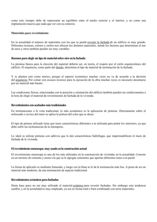 como esto siempre debe de representar un equilibrio entre el medio exterior y el interior, y no como una
implantación masiva que nada que ver con su contexto.
Materiales para revestimiento
En la actualidad el número de materiales con los que se puede revestir la fachada de un edificio es muy grande.
Diferentes texturas, colores y estilos nos ofrecen los distintos materiales, donde los factores que determinan el uso
de unos y otros también pueden ser muy variables
Razonesparaelegiruntipodematerialsobreotroenlafachada
La premisa básica para la elección del material debería ser, en teoría, el respeto por el estilo arquitectónico del
edificio. El arquitecto, como parte del diseño, determina el tipo de material de terminación de la fachada.
Y se plantea esto como teórico, porque el aspecto económico muchas veces no va de acuerdo a la decisión
del arquitecto. Por contar con escasos recursos para la ejecución de la obra muchas veces es necesario decantarse
por un material más barato.
Las condiciones físicas, relacionadas con la posición y orientación del edificio también pueden ser condicionantes a
la hora de elegir el material de revestimiento de fachada de la vivienda.
Revestimientosconacabadosmástradicionales
En terminaciones a la vista tradicional, lo más económico es la aplicación de pinturas. Directamente sobre el
enfoscado o revoco del muro se aplica la pintura del color que se desee.
El tipo de pintura utilizado tiene que tener características diferentes a la utilizada para pintar los interiores, ya que
debe sufrir las inclemencias de la intemperie.
Lo ideal es utilizar pinturas con aditivos que le den características hidrófugas, que impermeabilicen el muro de
fachada de la vivienda.
Elrevestimientomonocapa:muyusadoenlaconstrucciónactual
El revestimiento monocapa es uno de los más utilizados en la construcción de viviendas en la actualidad. Consiste
en un mortero de cemento y arena a la que se le agregan colorantes que aportan diferentes tonos a la pared.
La forma de aplicarlo es mediante fratazado, y luego con la llana se le da la terminación más lisa. A pesar de ser un
material más moderno, da una terminación de aspecto tradicional.
Revestimientoscerámicosparafachadas
Hasta hace poco no era muy utilizado el material cerámico para revestir fachadas. Sin embargo esta tendencia
cambió, y en la actualidad es muy empleado, ya sea en forma total o bien combinado con otros materiales.
 