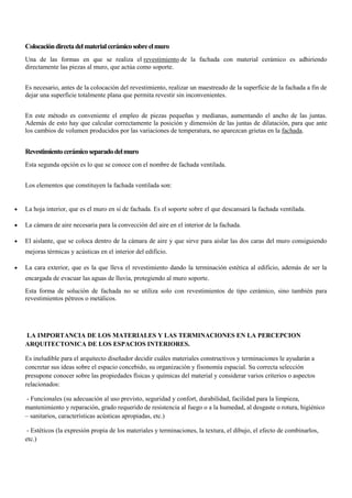 Colocacióndirectadelmaterialcerámicosobreelmuro
Una de las formas en que se realiza el revestimiento de la fachada con material cerámico es adhiriendo
directamente las piezas al muro, que actúa como soporte.
Es necesario, antes de la colocación del revestimiento, realizar un maestreado de la superficie de la fachada a fin de
dejar una superficie totalmente plana que permita revestir sin inconvenientes.
En este método es conveniente el empleo de piezas pequeñas y medianas, aumentando el ancho de las juntas.
Además de esto hay que calcular correctamente la posición y dimensión de las juntas de dilatación, para que ante
los cambios de volumen producidos por las variaciones de temperatura, no aparezcan grietas en la fachada.
Revestimientocerámicoseparadodelmuro
Esta segunda opción es lo que se conoce con el nombre de fachada ventilada.
Los elementos que constituyen la fachada ventilada son:
 La hoja interior, que es el muro en sí de fachada. Es el soporte sobre el que descansará la fachada ventilada.
 La cámara de aire necesaria para la convección del aire en el interior de la fachada.
 El aislante, que se coloca dentro de la cámara de aire y que sirve para aislar las dos caras del muro consiguiendo
mejoras térmicas y acústicas en el interior del edificio.
 La cara exterior, que es la que lleva el revestimiento dando la terminación estética al edificio, además de ser la
encargada de evacuar las aguas de lluvia, protegiendo al muro soporte.
Esta forma de solución de fachada no se utiliza solo con revestimientos de tipo cerámico, sino también para
revestimientos pétreos o metálicos.
LA IMPORTANCIA DE LOS MATERIALES Y LAS TERMINACIONES EN LA PERCEPCION
ARQUITECTONICA DE LOS ESPACIOS INTERIORES.
Es ineludible para el arquitecto diseñador decidir cuáles materiales constructivos y terminaciones le ayudarán a
concretar sus ideas sobre el espacio concebido, su organización y fisonomía espacial. Su correcta selección
presupone conocer sobre las propiedades físicas y químicas del material y considerar varios criterios o aspectos
relacionados:
- Funcionales (su adecuación al uso previsto, seguridad y confort, durabilidad, facilidad para la limpieza,
mantenimiento y reparación, grado requerido de resistencia al fuego o a la humedad, al desgaste o rotura, higiénico
– sanitarios, características acústicas apropiadas, etc.)
- Estéticos (la expresión propia de los materiales y terminaciones, la textura, el dibujo, el efecto de combinarlos,
etc.)
 
