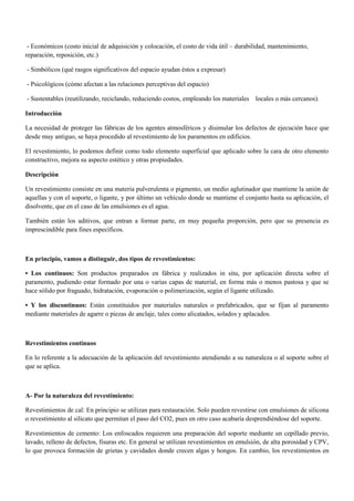 - Económicos (costo inicial de adquisición y colocación, el costo de vida útil – durabilidad, mantenimiento,
reparación, reposición, etc.)
- Simbólicos (qué rasgos significativos del espacio ayudan éstos a expresar)
- Psicológicos (cómo afectan a las relaciones perceptivas del espacio)
- Sustentables (reutilizando, reciclando, reduciendo costos, empleando los materiales locales o más cercanos).
Introducción
La necesidad de proteger las fábricas de los agentes atmosféricos y disimular los defectos de ejecución hace que
desde muy antiguo, se haya procedido al revestimiento de los paramentos en edificios.
El revestimiento, lo podemos definir como todo elemento superficial que aplicado sobre la cara de otro elemento
constructivo, mejora su aspecto estético y otras propiedades.
Descripción
Un revestimiento consiste en una materia pulverulenta o pigmento, un medio aglutinador que mantiene la unión de
aquellas y con el soporte, o ligante, y por último un vehículo donde se mantiene el conjunto hasta su aplicación, el
disolvente, que en el caso de las emulsiones es el agua.
También están los aditivos, que entran a formar parte, en muy pequeña proporción, pero que su presencia es
imprescindible para fines específicos.
En principio, vamos a distinguir, dos tipos de revestimientos:
• Los continuos: Son productos preparados en fábrica y realizados in situ, por aplicación directa sobre el
paramento, pudiendo estar formado por una o varias capas de material, en forma más o menos pastosa y que se
hace sólido por fraguado, hidratación, evaporación o polimerización, según el ligante utilizado.
• Y los discontinuos: Están constituidos por materiales naturales o prefabricados, que se fijan al paramento
mediante materiales de agarre o piezas de anclaje, tales como alicatados, solados y aplacados.
Revestimientos continuos
En lo referente a la adecuación de la aplicación del revestimiento atendiendo a su naturaleza o al soporte sobre el
que se aplica.
A- Por la naturaleza del revestimiento:
Revestimientos de cal: En principio se utilizan para restauración. Solo pueden revestirse con emulsiones de silicona
o revestimiento al silicato que permitan el paso del CO2, pues en otro caso acabaría desprendiéndose del soporte.
Revestimientos de cemento: Los enfoscados requieren una preparación del soporte mediante un cepillado previo,
lavado, relleno de defectos, fisuras etc. En general se utilizan revestimientos en emulsión, de alta porosidad y CPV,
lo que provoca formación de grietas y cavidades donde crecen algas y hongos. En cambio, los revestimientos en
 