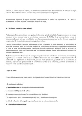 solución, se adaptan mejor al soporte y no permite esas contaminaciones. La combinación de ambos es la mejor
solución. Pero también se utilizan acabados transparentes o impregnaciones repelentes.
Revestimientos orgánicos: Se logran excelentes comportamientos al exterior con espesores de 1 a 2 Mm. La
incorporación de arenas mejora el calcáreo y la retención de color.
B- Por el soporte sobre el que se aplique:
Piedra natural: Solo deben pintarse para igualar el color con el resto de la fachada. Para preservarlas en su aspecto
normal, si no son porosas, basta un revestimiento transparente de PMMA. En el caso de piedras porosas el
tratamiento adecuado seria una consolidación con siliconas repelentes, ya que una acrílica formaría una película
con porosidad de formación de incrustaciones y posterior pelado.
Ladrillos silico-calcáreos: Salvo los ladrillos muy cocidos a cara vista, la mayoría requiere un revestimiento de
protección. En ciertos países las fábricas se revisten con revestimientos al disolvente, con suficiente permeabilidad
al vapor de agua, para su transpiración. También se utilizan revestimientos alquídicos, pero es preferible, un
acabado trasparente, como soluciones de PMMA. Si se ponen acabados al silicato, deben ser complementados con
siliconas repelentes al agua.
Productos con cemento: Muchos m2 de este tipo de superficies se han acabado con revestimientos transparentes y
pigmentados, a pesar de la confianza en la durabilidad. La solución más recomendable se implanto en los años 60
combinando una imprimación en base solvente, con una buena penetración, y acabado con un revestimiento en
emulsión, que tiene una permeabilidad 10 a 100 veces superior a las soluciones, por tanto complementa la
protección contra la carbonatación de aquella.
Origen de daños
Existen diferentes patologías que se pueden dar dependiendo de la naturaleza del revestimiento empleado.
- Revestimientos plásticos:
a) Desprendimientos: El origen puede estar en varios factores:
La mala calidad del producto de relleno
Su puesta en obra, no conforme a las recomendaciones del fabricante
Que el producto se aplica sobre un hormigón muy seco y el ambiente caliente y seco.
La falta de colocación de la capa de imprimación previa al revestimiento de emulsión.
b) Falta de impermeabilización:
 
