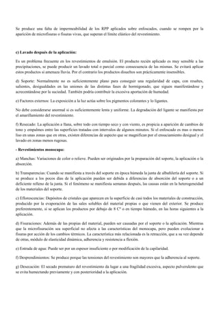 Se produce una falta de impermeabilidad de los RPP aplicados sobre enfoscados, cuando se rompen por la
aparición de microfisuras o fisuras vivas, que superan el límite elástico del revestimiento.
c) Lavado después de la aplicación:
Es un problema frecuente en los revestimientos de emulsión. El producto recién aplicado es muy sensible a las
precipitaciones, se puede producir un lavado total o parcial como consecuencia de las mismas. Se evitará aplicar
estos productos si amenaza lluvia. Por el contrario los productos disueltos son prácticamente insensibles.
d) Soporte: Normalmente no es suficientemente plano para conseguir una regularidad de capa, con resaltes,
salientes, desigualdades en las uniones de las distintas fases de hormigonado, que siguen manifestándose y
acrecentándose por la suciedad. También podría contribuir la excesiva aportación de humedad.
e) Factores externos: La exposición a la luz actúa sobre los pigmentos colorantes y lo ligantes.
No debe considerarse anormal si es suficientemente lenta y uniforme. La degradación del ligante se manifiesta por
el amarillamiento del revestimiento.
f) Resecado: La aplicación a llana, sobre todo con tiempo seco y con viento, es propicia a aparición de cambios de
tono y empalmes entre las superficies tratadas con intervalos de algunos minutos. Si el enfoscado es mas o menos
liso en unas zonas que en otras, existen diferencias de aspecto que se magnifican por el ensuciamiento desigual y el
lavado en zonas menos rugosas.
- Revestimientos monocapa:
a) Manchas: Variaciones de color o relieve. Pueden ser originados por la preparación del soporte, la aplicación o la
absorción.
b) Transparencias: Cuando se manifiesta a través del soporte en época húmeda la junta de albañilería del soporte. Si
se produce a los pocos días de la aplicación pueden ser debida a diferencias de absorción del soporte o a un
deficiente relleno de la junta. Si el fenómeno se manifiesta semanas después, las causas están en la heterogeneidad
de los materiales del soporte.
c) Eflorescencias: Depósitos de cristales que aparecen en la superficie de casi todos los materiales de construcción,
producido por la evaporación de las sales solubles del material propias o que vienen del exterior. Se produce
preferentemente, si se aplican los productos por debajo de 8 Cº o en tiempo húmedo, en las horas siguientes a la
aplicación.
d) Fisuraciones: Además de las propias del material, pueden ser causadas por el soporte o la aplicación. Mientras
que la microfisuración sea superficial no afecta a las características del monocapa, pero pueden evolucionar a
fisuras por acción de los cambios térmicos. La característica más relacionada es la retracción, que a su vez depende
de otras, módulo de elasticidad dinámica, adherencia y resistencia a flexión.
e) Entrada de agua: Puede ser por un espesor insuficiente o por modificación de la capilaridad.
f) Desprendimientos: Se produce porque las tensiones del revestimiento son mayores que la adherencia al soporte.
g) Desecación: El secado prematuro del revestimiento da lugar a una fragilidad excesiva, aspecto pulverulento que
se evita humectando previamente y con posterioridad a la aplicación.
 