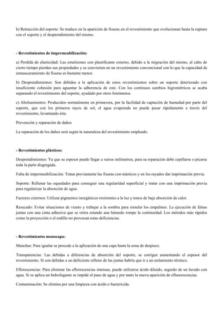 h) Retracción del soporte: Se traduce en la aparición de fisuras en el revestimiento que evolucionan hasta la ruptura
con el soporte y el desprendimiento del mismo.
- Revestimientos de impermeabilización:
a) Perdida de elasticidad: Las emulsiones con plastificante externo, debido a la migración del mismo, al cabo de
cierto tiempo pierden sus propiedades y se convierten en un revestimiento convencional con lo que la capacidad de
enmascaramiento de fisuras es bastante menor.
b) Desprendimientos: Son debidos a la aplicación de estos revestimientos sobre un soporte deteriorado con
insuficiente cohesión para aguantar la adherencia de este. Con los continuos cambios higrométricos se acaba
separando el revestimiento del soporte, ayudado por otros fenómenos.
c) Abolsamientos: Producidos normalmente en primavera, por la facilidad de captación de humedad por parte del
soporte, que con los primeros rayos de sol, el agua evaporada no puede pasar rápidamente a través del
revestimiento, levantando éste.
Prevención y reparación de daños
La reparación de los daños será según la naturaleza del revestimiento empleado:
- Revestimientos plásticos:
Desprendimientos: Ya que su espesor puede llegar a varios milímetros, para su reparación debe cepillarse o picarse
toda la parte disgregada.
Falta de impermeabilización: Tratar previamente las fisuras con másticos y en los rayados dar imprimación previa.
Soporte: Rellenar las oquedades para conseguir una regularidad superficial y tratar con una imprimación previa
para regularizar la absorción de agua.
Factores externos: Utilizar pigmentos inorgánicos resistentes a la luz y tonos de baja absorción de calor.
Resecado: Evitar situaciones de viento y trabajar a la sombra para simular los empalmes. La ejecución de falsas
juntas con una cinta adhesiva que se retira estando aun húmedo rompe la continuidad. Los métodos más rápidos
como la proyección o el rodillo no provocan estas deficiencias.
- Revestimientos monocapa:
Manchas: Para igualar se procede a la aplicación de una capa hasta la zona de despiece.
Transparencias: Las debidas a diferencias de absorción del soporte, se corrigen aumentando el espesor del
revestimiento. Si son debidas a un deficiente relleno de las juntas habría que ir a un aislamiento térmico.
Eflorescencias: Para eliminar las eflorescencias intensas, puede utilizarse ácido diluido, seguido de un lavado con
agua. Si se aplica un hidrofugante se impide el paso de agua y por tanto la nueva aparición de efluorescencias.
Contaminación: Se elimina por una limpieza con ácido o bactericida.
 