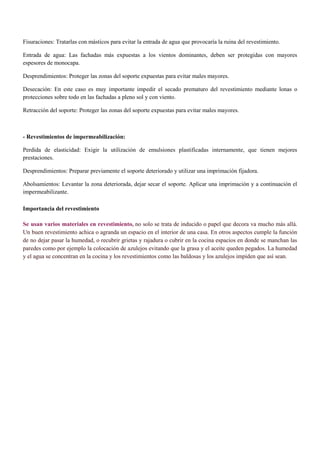 Fisuraciones: Tratarlas con másticos para evitar la entrada de agua que provocaría la ruina del revestimiento.
Entrada de agua: Las fachadas más expuestas a los vientos dominantes, deben ser protegidas con mayores
espesores de monocapa.
Desprendimientos: Proteger las zonas del soporte expuestas para evitar males mayores.
Desecación: En este caso es muy importante impedir el secado prematuro del revestimiento mediante lonas o
protecciones sobre todo en las fachadas a pleno sol y con viento.
Retracción del soporte: Proteger las zonas del soporte expuestas para evitar males mayores.
- Revestimientos de impermeabilización:
Perdida de elasticidad: Exigir la utilización de emulsiones plastificadas internamente, que tienen mejores
prestaciones.
Desprendimientos: Preparar previamente el soporte deteriorado y utilizar una imprimación fijadora.
Abolsamientos: Levantar la zona deteriorada, dejar secar el soporte. Aplicar una imprimación y a continuación el
impermeabilizante.
Importancia del revestimiento
Se usan varios materiales en revestimiento, no solo se trata de inducido o papel que decora va mucho más allá.
Un buen revestimiento achica o agranda un espacio en el interior de una casa. En otros aspectos cumple la función
de no dejar pasar la humedad, o recubrir grietas y rajadura o cubrir en la cocina espacios en donde se manchan las
paredes como por ejemplo la colocación de azulejos evitando que la grasa y el aceite queden pegados. La humedad
y el agua se concentran en la cocina y los revestimientos como las baldosas y los azulejos impiden que así sean.
 