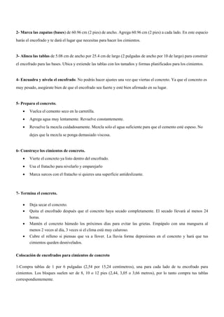 2- Marca las zapatas (bases) de 60.96 cm (2 pies) de ancho. Agrega 60.96 cm (2 pies) a cada lado. En este espacio
harás el encofrado y te dará el lugar que necesitas para hacer los cimientos.
3- Alinea las tablas de 5.08 cm de ancho por 25.4 cm de largo (2 pulgadas de ancho por 10 de largo) para construir
el encofrado para las bases. Ubica y extiende las tablas con los tamaños y formas planificados para los cimientos.
4- Encuadra y nivela el encofrado. No podrás hacer ajustes una vez que viertas el concreto. Ya que el concreto es
muy pesado, asegúrate bien de que el encofrado sea fuerte y esté bien afirmado en su lugar.
5- Prepara el concreto.
 Vuelca el cemento seco en la carretilla.
 Agrega agua muy lentamente. Revuelve constantemente.
 Revuelve la mezcla cuidadosamente. Mezcla solo el agua suficiente para que el cemento esté espeso. No
dejes que la mezcla se ponga demasiado viscosa.
6- Construye los cimientos de concreto.
 Vierte el concreto ya listo dentro del encofrado.
 Usa el fratacho para nivelarlo y emparejarlo
 Marca surcos con el fratacho si quieres una superficie antideslizante.
7- Termina el concreto.
 Deja secar el concreto.
 Quita el encofrado después que el concreto haya secado completamente. El secado llevará al menos 24
horas.
 Mantén el concreto húmedo los próximos días para evitar las grietas. Empápalo con una manguera al
menos 2 veces al día, 3 veces si el clima está muy caluroso.
 Cubre el relleno si piensas que va a llover. La lluvia forma depresiones en el concreto y hará que tus
cimientos queden desnivelados.
Colocación de encofrados para cimientos de concreto
1-Compra tablas de 1 por 6 pulgadas (2,54 por 15,24 centímetros), una para cada lado de tu encofrado para
cimientos. Los bloques suelen ser de 8, 10 o 12 pies (2,44, 3,05 o 3,66 metros), por lo tanto compra tus tablas
correspondientemente.
 