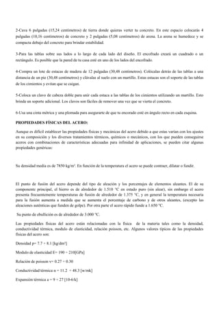 2-Cava 6 pulgadas (15,24 centímetros) de tierra donde quieras verter tu concreto. En este espacio colocarás 4
pulgadas (10,16 centímetros) de concreto y 2 pulgadas (5,08 centímetros) de arena. La arena se humedece y se
compacta debajo del concreto para brindar estabilidad.
3-Para las tablas sobre sus lados a lo largo de cada lado del diseño. El encofrado creará un cuadrado o un
rectángulo. Es posible que la pared de tu casa esté en uno de los lados del encofrado.
4-Compra un lote de estacas de madera de 12 pulgadas (30,48 centímetros). Colócalas detrás de las tablas a una
distancia de un pie (30,48 centímetros) y clávalas al suelo con un martillo. Estas estacas son el soporte de las tablas
de los cimientos y evitan que se caigan.
5-Coloca un clavo de cabeza doble para unir cada estaca a las tablas de los cimientos utilizando un martillo. Esto
brinda un soporte adicional. Los clavos son fáciles de remover una vez que se vierta el concreto.
6-Usa una cinta métrica y una plomada para asegurarte de que tu encorado esté en ángulo recto en cada esquina.
PROPIEDADES FÍSICAS DEL ACERO:
Aunque es difícil establecer las propiedades físicas y mecánicas del acero debido a que estas varían con los ajustes
en su composición y los diversos tratamientos térmicos, químicos o mecánicos, con los que pueden conseguirse
aceros con combinaciones de características adecuadas para infinidad de aplicaciones, se pueden citar algunas
propiedades genéricas:
Su densidad media es de 7850 kg/m³. En función de la temperatura el acero se puede contraer, dilatar o fundir.
El punto de fusión del acero depende del tipo de aleación y los porcentajes de elementos aleantes. El de su
componente principal, el hierro es de alrededor de 1.510 °C en estado puro (sin alear), sin embargo el acero
presenta frecuentemente temperaturas de fusión de alrededor de 1.375 °C, y en general la temperatura necesaria
para la fusión aumenta a medida que se aumenta el porcentaje de carbono y de otros aleantes, (excepto las
aleaciones auténticas que funden de golpe). Por otra parte el acero rápido funde a 1.650 °C.
Su punto de ebullición es de alrededor de 3.000 °C.
Las propiedades físicas del acero están relacionadas con la física de la materia tales como la densidad,
conductividad térmica, modulo de elasticidad, relación poisson, etc. Algunos valores típicos de las propiedades
físicas del acero son:
Densidad p= 7.7 ÷ 8.1 [kg/dm³]
Modulo de elasticidad E= 190 ÷ 210[GPa]
Relación de poisson v= 0.27 ÷ 0.30
Conductividad térmica α = 11.2 ÷ 48.3 [w/mk]
Expansión térmica a = 9 ÷ 27 [10-6/k]
 