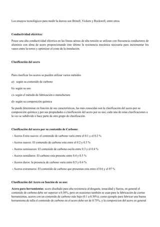 Los ensayos tecnológicos para medir la dureza son Brinell, Vickers y Rockwell, entre otros.
Conductividad eléctrica:
Posee una alta conductividad eléctrica en las líneas aéreas de alta tensión se utilizan con frecuencia conductores de
aluminio con alma de acero proporcionando éste último la resistencia mecánica necesaria para incrementar los
vanos entre la torres y optimizar el coste de la instalación.
Clasificación del acero
Para clasificar los aceros se pueden utilizar varios métodos
a)- según su contenido de carbono
b)- según su uso
c)- según el método de fabricación o manufactura
d)- según su composición química
Se puede determinar en función de sus características, las más conocidas son la clasificación del acero por su
composición química y por sus propiedades o clasificación del acero por su uso; cada una de estas clasificaciones a
la vez se subdivide o hace parte de otro grupo de clasificación.
Clasificación del acero por su contenido de Carbono:
- Aceros Extra suaves: el contenido de carbono varía entre el 0.1 y el 0.2 %
- Aceros suaves: El contenido de carbono esta entre el 0.2 y 0.3 %
- Aceros semisuaves: El contenido de carbono oscila entre 0.3 y el 0.4 %
- Aceros semiduros: El carbono esta presente entre 0.4 y 0.5 %
- Aceros duros: la presencia de carbono varia entre 0.5 y 0.6 %
- Aceros extramuros: El contenido de carbono que presentan esta entre el 0.6 y el 07 %
Clasificación del Acero en función de su uso:
Acero para herramientas: acero diseñado para alta resistencia al desgaste, tenacidad y fuerza, en general el
contenido de carbono debe ser superior a 0.30%, pero en ocasiones también se usan para la fabricacién de ciertas
herramientas, aceros con un contenido de carbono más bajo (0.1 a 0.30%); como ejemplo para fabricar una buena
herramienta de talla el contenido de carbono en el acero debe ser de 0.75%, y la composicion del acero en general
 