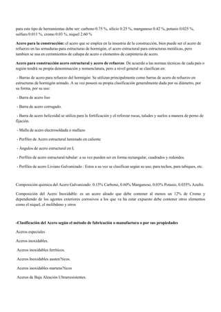 para este tipo de herramientas debe ser: carbono 0.75 %, silicio 0.25 %, manganeso 0.42 %, potasio 0.025 %,
sulfuro 0.011 %, cromo 0.03 %, niquel 2.60 %
Acero para la construcción: el acero que se emplea en la insustria de la construcción, bien puede ser el acero de
refuerzo en las armaduras para estructuras de hormigón, el acero estructural para estructuras metálicas, pero
tambien se usa en cerramientos de cahapa de acero o elementos de carpinteria de acero.
Acero para construcción acero estructural y acero de refuerzo: De acuerdo a las normas técnicas de cada país o
región tendrá su propia denominación y nomenclatura, pero a nivel general se clasifican en:
- Barras de acero para refuerzo del hormigón: Se utilizan principalmente como barras de acero de refuerzo en
estructuras de hormigón armado. A su vez poseen su propia clasificación generalmente dada por su diámetro, por
su forma, por su uso:
- Barra de acero liso
- Barra de acero corrugado.
- Barra de acero helicoidal se utiliza para la fortificación y el reforzar rocas, taludes y suelos a manera de perno de
fijación.
- Malla de acero electrosoldada o mallazo
- Perfiles de Acero estructural laminado en caliente
- Ángulos de acero estructural en L
- Perfiles de acero estructural tubular: a su vez pueden ser en forma rectangular, cuadrados y redondos.
- Perfiles de acero Liviano Galvanizado : Estos a su vez se clasifican según su uso, para techos, para tabiques, etc.
Composición quimica del Acero Galvanizado: 0.15% Carbono, 0.60% Manganeso, 0.03% Potasio, 0.035% Azufre.
Composición del Acero Inoxidable: es un acero aleado que debe contener al menos un 12% de Cromo y
dependiendo de los agentes exteriores corrosivos a los que va ha estar expuesto debe contener otros elementos
como el niquel, el molibdeno y otros
-Clasificación del Acero según el método de fabricación o manufactura o por sus propiedades
Aceros especiales
Aceros inoxidables.
Aceros inoxidables ferrìticos.
Aceros Inoxidables austen?ticos.
Aceros inoxidables martens?ticos
Aceros de Baja Aleación Ultrarresistentes.
 