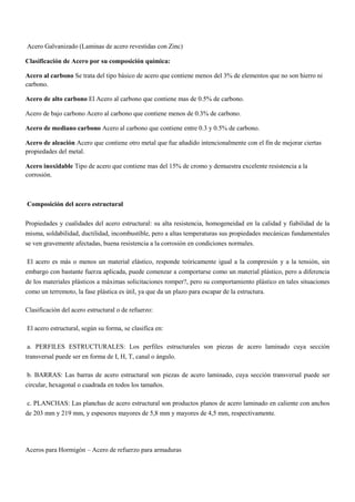 Acero Galvanizado (Laminas de acero revestidas con Zinc)
Clasificación de Acero por su composición química:
Acero al carbono Se trata del tipo básico de acero que contiene menos del 3% de elementos que no son hierro ni
carbono.
Acero de alto carbono El Acero al carbono que contiene mas de 0.5% de carbono.
Acero de bajo carbono Acero al carbono que contiene menos de 0.3% de carbono.
Acero de mediano carbono Acero al carbono que contiene entre 0.3 y 0.5% de carbono.
Acero de aleación Acero que contiene otro metal que fue añadido intencionalmente con el fin de mejorar ciertas
propiedades del metal.
Acero inoxidable Tipo de acero que contiene mas del 15% de cromo y demuestra excelente resistencia a la
corrosión.
Composición del acero estructural
Propiedades y cualidades del acero estructural: su alta resistencia, homogeneidad en la calidad y fiabilidad de la
misma, soldabilidad, ductilidad, incombustible, pero a altas temperaturas sus propiedades mecánicas fundamentales
se ven gravemente afectadas, buena resistencia a la corrosión en condiciones normales.
El acero es más o menos un material elástico, responde teóricamente igual a la compresión y a la tensión, sin
embargo con bastante fuerza aplicada, puede comenzar a comportarse como un material plástico, pero a diferencia
de los materiales plásticos a máximas solicitaciones romper?, pero su comportamiento plástico en tales situaciones
como un terremoto, la fase plástica es útil, ya que da un plazo para escapar de la estructura.
Clasificación del acero estructural o de refuerzo:
El acero estructural, según su forma, se clasifica en:
a. PERFILES ESTRUCTURALES: Los perfiles estructurales son piezas de acero laminado cuya sección
transversal puede ser en forma de I, H, T, canal o ángulo.
b. BARRAS: Las barras de acero estructural son piezas de acero laminado, cuya sección transversal puede ser
circular, hexagonal o cuadrada en todos los tamaños.
c. PLANCHAS: Las planchas de acero estructural son productos planos de acero laminado en caliente con anchos
de 203 mm y 219 mm, y espesores mayores de 5,8 mm y mayores de 4,5 mm, respectivamente.
Aceros para Hormigón – Acero de refuerzo para armaduras
 