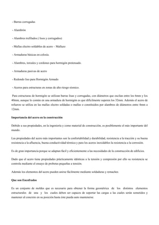 - Barras corrugadas
- Alambrón
- Alambres trefilados ( lisos y corrugados)
- Mallas electro soldables de acero – Mallazo
- Armaduras básicas en celosía.
- Alambres, torzales y cordones para hormigón pretensado.
- Armaduras pasivas de acero
- Redondo liso para Hormigón Armado
- Aceros para estructuras en zonas de alto riesgo sísmico.
Para estructuras de hormigón se utilizan barras lisas y corrugadas, con diámetros que oscilan entre los 6mm y los
40mm, aunque lo común en una armadura de hormigón es que difícilmente superen los 32mm. Además el acero de
refuerzo se utiliza en las mallas electro soldadas o mallas o constituidos por alambres de diámetros entre 4mm a
12mm.
Importancia del acero en la construcción
Debido a sus propiedades, en la ingeniería y como material de construcción, es posiblemente el más importante del
mundo.
Las propiedades del acero más importantes son la confortabilidad y durabilidad, resistencia a la tracción y su buena
resistencia a la afluencia, buena conductividad térmica y para los aceros inoxidables la resistencia a la corrosión.
Es de gran importancia porque se adaptan fácil y eficientemente a las necesidades de la construcción de edificios.
Dado que el acero tiene propiedades prácticamente idénticas a la tensión y compresión por ello su resistencia se
controla mediante el ensayo de probetas pequeñas a tensión.
Además los elementos del acero pueden unirse fácilmente mediante soldaduras y remaches
Que son Encofrados
Es un conjunto de moldes que es necesario para obtener la forma geométrica de los distintos elementos
estructurales de una y los cuales deben ser capaces de soportar las cargas a las cuales serán sometidos y
mantener al concreto en su posición hasta éste pueda auto mantenerse.
 